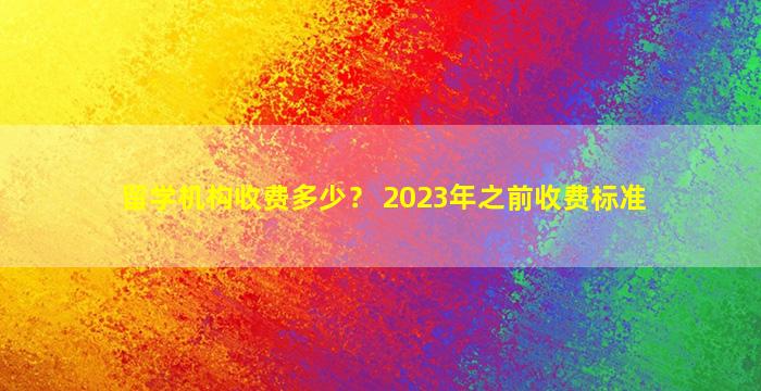 留学机构收费多少？ 2023年之前收费标准